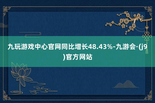 九玩游戏中心官网同比增长48.43%-九游会·(j9)官方网站