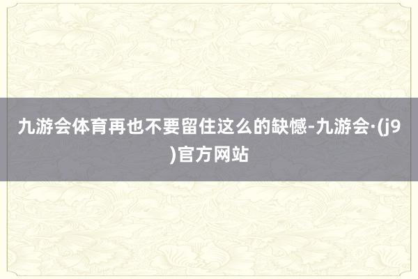 九游会体育再也不要留住这么的缺憾-九游会·(j9)官方网站