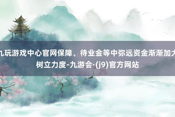 九玩游戏中心官网保障、待业金等中弥远资金渐渐加大树立力度-九游会·(j9)官方网站