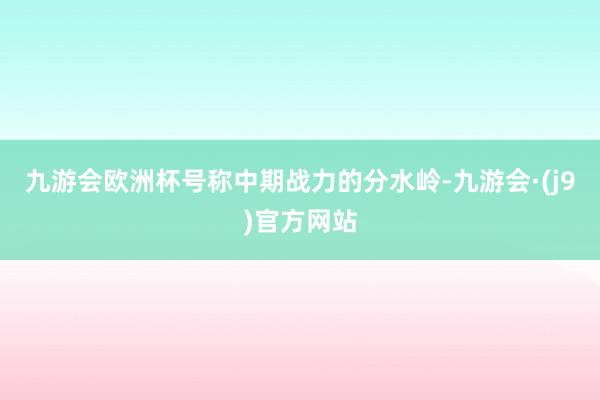 九游会欧洲杯号称中期战力的分水岭-九游会·(j9)官方网站