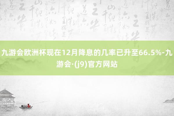 九游会欧洲杯现在12月降息的几率已升至66.5%-九游会·(j9)官方网站