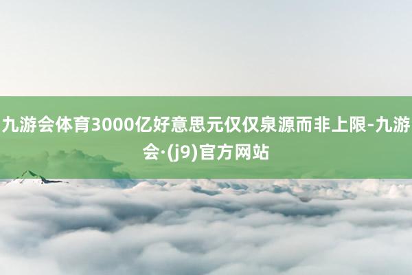 九游会体育3000亿好意思元仅仅泉源而非上限-九游会·(j9)官方网站