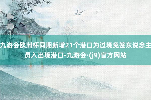 九游会欧洲杯同期新增21个港口为过境免签东说念主员入出境港口-九游会·(j9)官方网站