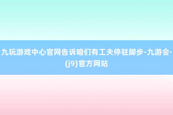 九玩游戏中心官网告诉咱们有工夫停驻脚步-九游会·(j9)官方网站