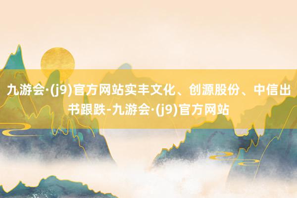 九游会·(j9)官方网站实丰文化、创源股份、中信出书跟跌-九游会·(j9)官方网站
