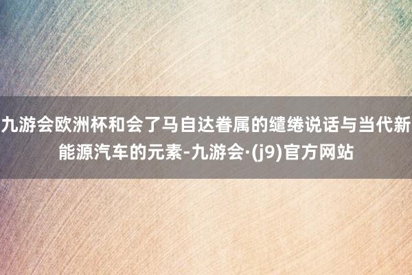 九游会欧洲杯和会了马自达眷属的缱绻说话与当代新能源汽车的元素-九游会·(j9)官方网站