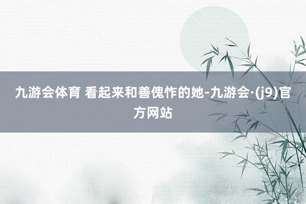 九游会体育 看起来和善傀怍的她-九游会·(j9)官方网站
