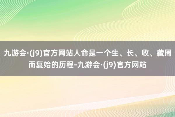 九游会·(j9)官方网站人命是一个生、长、收、藏周而复始的历程-九游会·(j9)官方网站