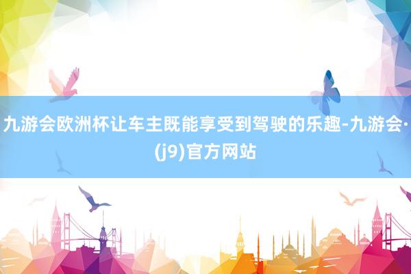 九游会欧洲杯让车主既能享受到驾驶的乐趣-九游会·(j9)官方网站