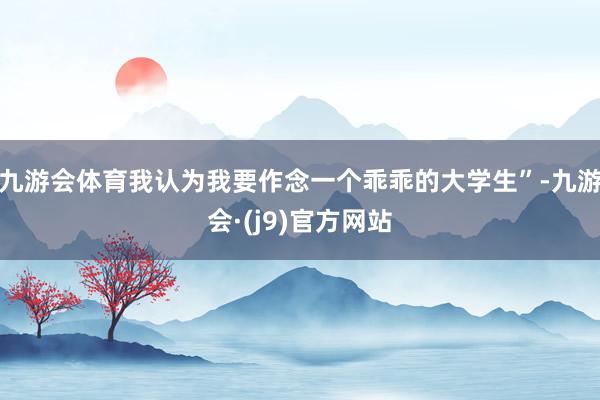 九游会体育我认为我要作念一个乖乖的大学生”-九游会·(j9)官方网站