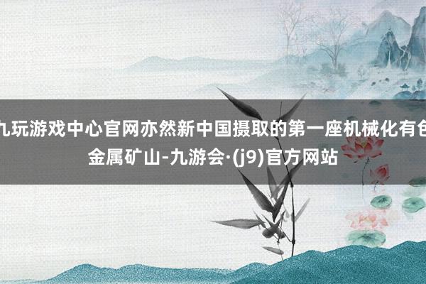 九玩游戏中心官网亦然新中国摄取的第一座机械化有色金属矿山-九游会·(j9)官方网站