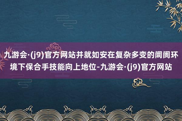 九游会·(j9)官方网站并就如安在复杂多变的阛阓环境下保合手技能向上地位-九游会·(j9)官方网站