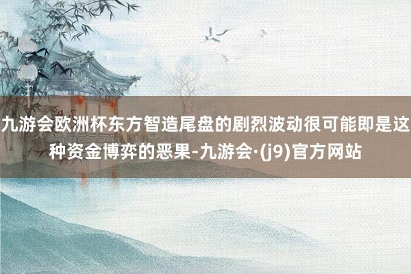 九游会欧洲杯东方智造尾盘的剧烈波动很可能即是这种资金博弈的恶果-九游会·(j9)官方网站