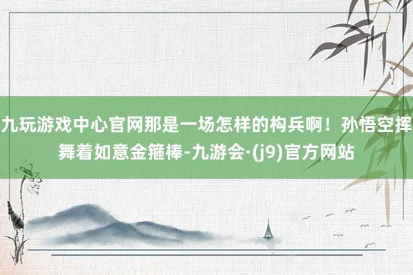 九玩游戏中心官网那是一场怎样的构兵啊！孙悟空挥舞着如意金箍棒-九游会·(j9)官方网站