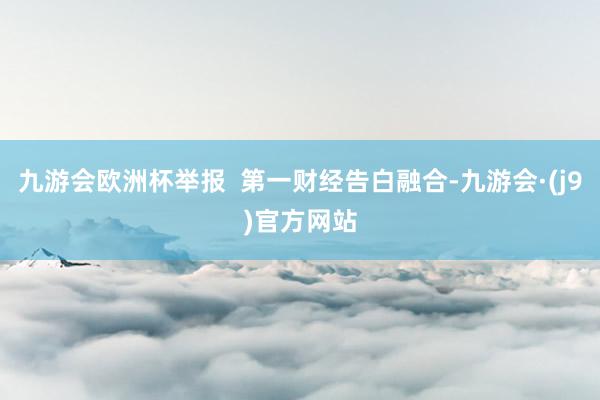 九游会欧洲杯举报  第一财经告白融合-九游会·(j9)官方网站