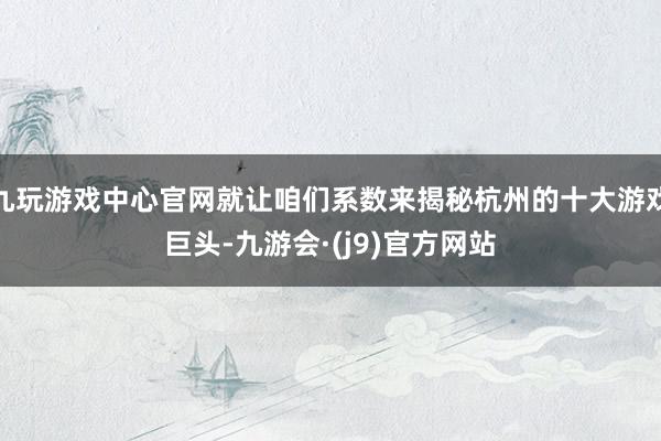 九玩游戏中心官网就让咱们系数来揭秘杭州的十大游戏巨头-九游会·(j9)官方网站