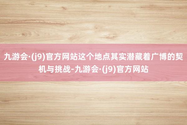 九游会·(j9)官方网站这个地点其实潜藏着广博的契机与挑战-九游会·(j9)官方网站