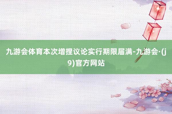 九游会体育本次增捏议论实行期限届满-九游会·(j9)官方网站