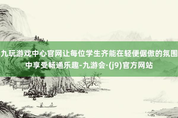 九玩游戏中心官网让每位学生齐能在轻便倨傲的氛围中享受畅通乐趣-九游会·(j9)官方网站