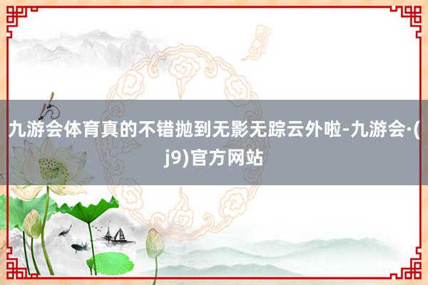 九游会体育真的不错抛到无影无踪云外啦-九游会·(j9)官方网站