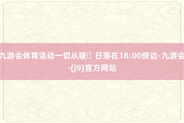 九游会体育活动一切从缓✔日落在18:00傍边-九游会·(j9)官方网站