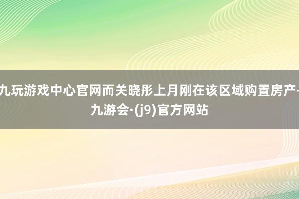 九玩游戏中心官网而关晓彤上月刚在该区域购置房产-九游会·(j9)官方网站