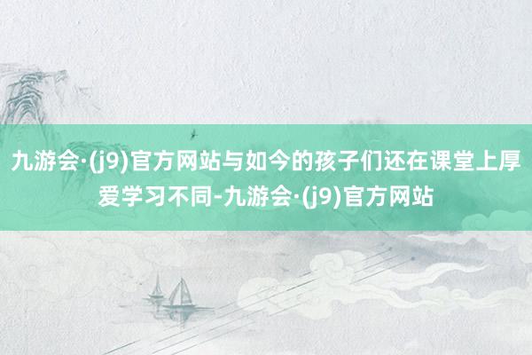 九游会·(j9)官方网站与如今的孩子们还在课堂上厚爱学习不同-九游会·(j9)官方网站
