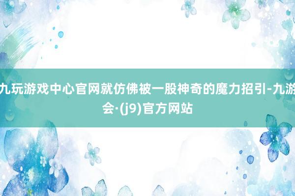九玩游戏中心官网就仿佛被一股神奇的魔力招引-九游会·(j9)官方网站