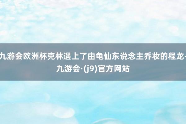九游会欧洲杯克林遇上了由龟仙东说念主乔妆的程龙-九游会·(j9)官方网站