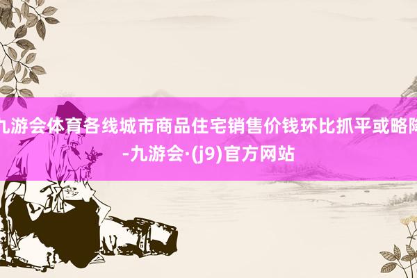 九游会体育各线城市商品住宅销售价钱环比抓平或略降-九游会·(j9)官方网站