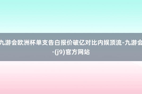 九游会欧洲杯单支告白报价破亿对比内娱顶流-九游会·(j9)官方网站