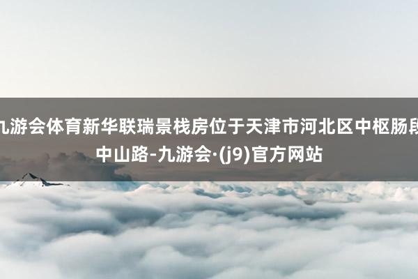 九游会体育新华联瑞景栈房位于天津市河北区中枢肠段中山路-九游会·(j9)官方网站