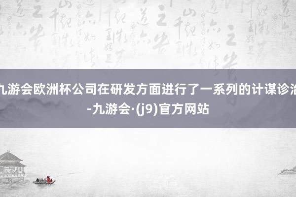 九游会欧洲杯公司在研发方面进行了一系列的计谋诊治-九游会·(j9)官方网站