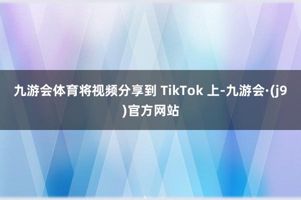 九游会体育将视频分享到 TikTok 上-九游会·(j9)官方网站