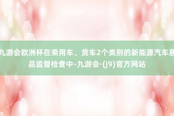 九游会欧洲杯在乘用车、货车2个类别的新能源汽车居品监督检查中-九游会·(j9)官方网站