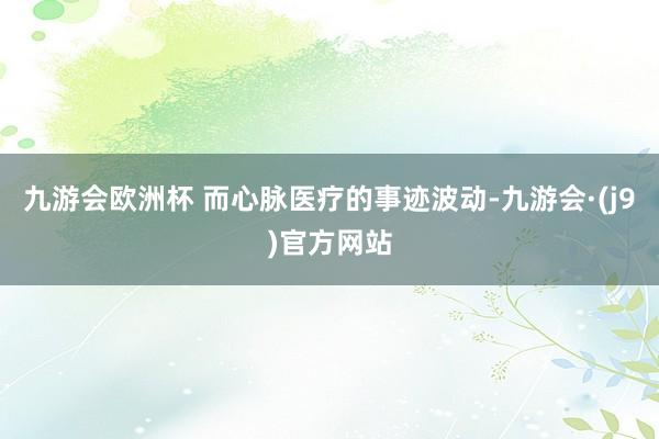 九游会欧洲杯 而心脉医疗的事迹波动-九游会·(j9)官方网站