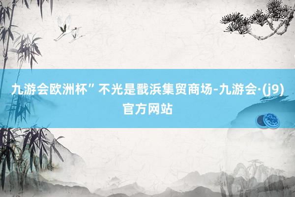 九游会欧洲杯”不光是戬浜集贸商场-九游会·(j9)官方网站