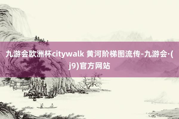 九游会欧洲杯citywalk 黄河阶梯图流传-九游会·(j9)官方网站