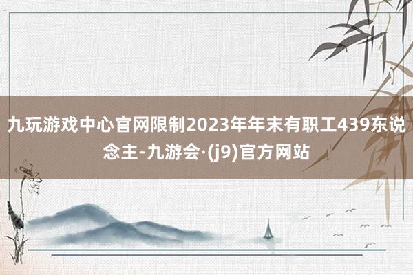 九玩游戏中心官网限制2023年年末有职工439东说念主-九游会·(j9)官方网站