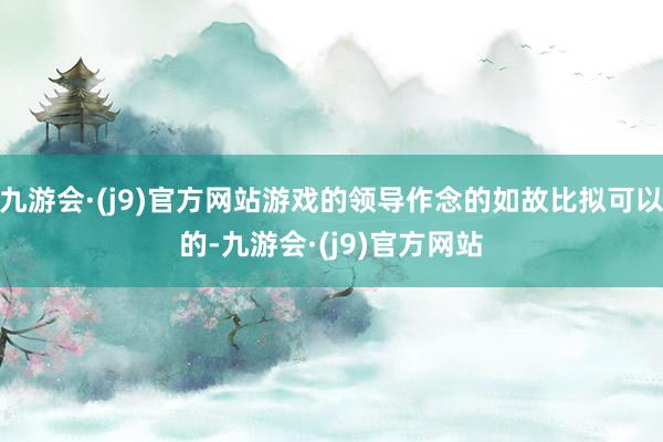 九游会·(j9)官方网站游戏的领导作念的如故比拟可以的-九游会·(j9)官方网站