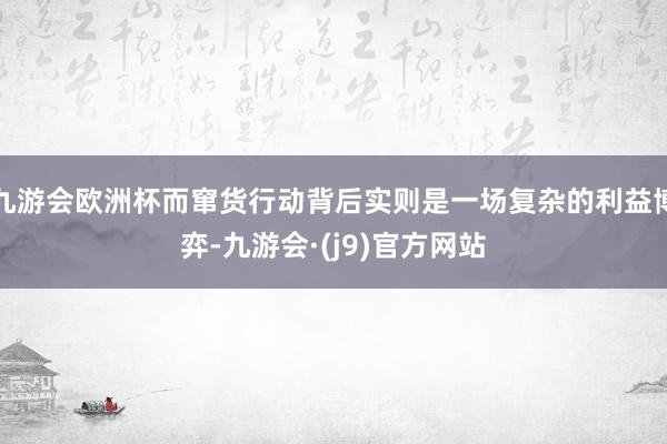九游会欧洲杯而窜货行动背后实则是一场复杂的利益博弈-九游会·(j9)官方网站