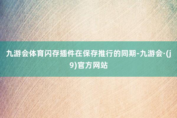 九游会体育闪存插件在保存推行的同期-九游会·(j9)官方网站