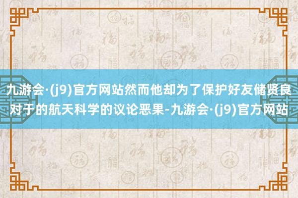 九游会·(j9)官方网站然而他却为了保护好友储贤良对于的航天科学的议论恶果-九游会·(j9)官方网站