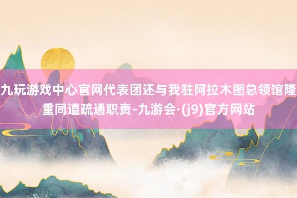 九玩游戏中心官网代表团还与我驻阿拉木图总领馆隆重同道疏通职责-九游会·(j9)官方网站