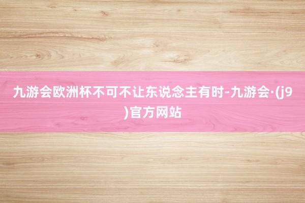 九游会欧洲杯不可不让东说念主有时-九游会·(j9)官方网站
