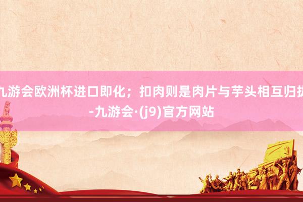 九游会欧洲杯进口即化；扣肉则是肉片与芋头相互归拢-九游会·(j9)官方网站