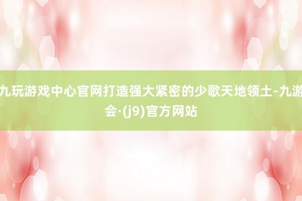 九玩游戏中心官网打造强大紧密的少歌天地领土-九游会·(j9)官方网站