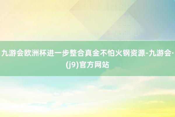 九游会欧洲杯进一步整合真金不怕火钢资源-九游会·(j9)官方网站