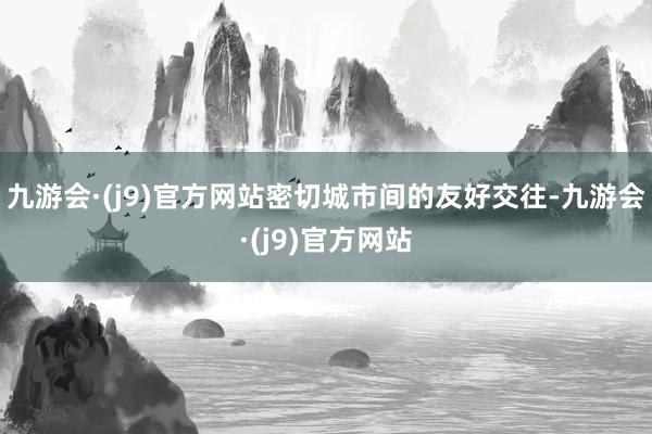 九游会·(j9)官方网站密切城市间的友好交往-九游会·(j9)官方网站