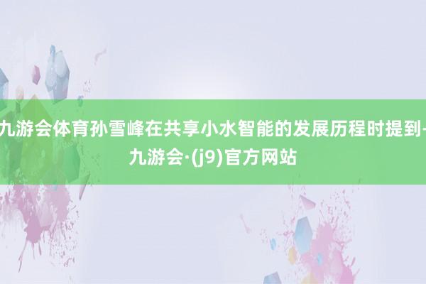九游会体育孙雪峰在共享小水智能的发展历程时提到-九游会·(j9)官方网站